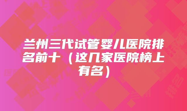 兰州三代试管婴儿医院排名前十（这几家医院榜上有名）