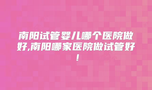 南阳试管婴儿哪个医院做好,南阳哪家医院做试管好！