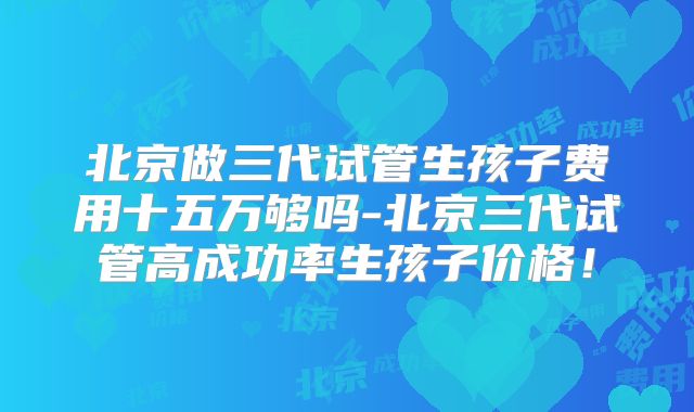 北京做三代试管生孩子费用十五万够吗-北京三代试管高成功率生孩子价格！
