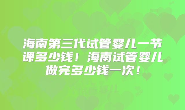 海南第三代试管婴儿一节课多少钱!海南试管婴儿做完多少钱一次!