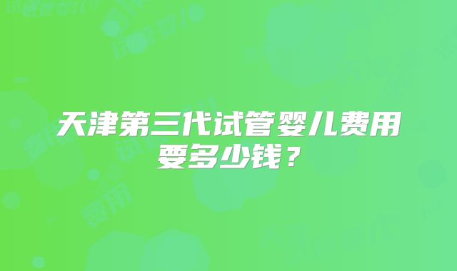 天津第三代试管婴儿费用要多少钱？