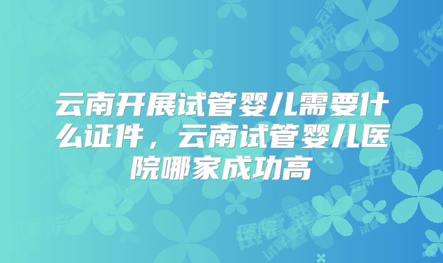 云南开展试管婴儿需要什么证件，云南试管婴儿医院哪家成功高