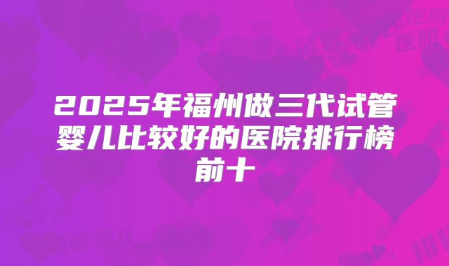 2025年福州做三代试管婴儿比较好的医院排行榜前十