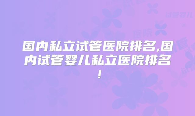 国内私立试管医院排名,国内试管婴儿私立医院排名！