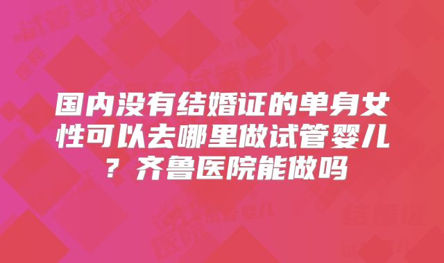 国内没有结婚证的单身女性可以去哪里做试管婴儿?齐鲁医院能做吗