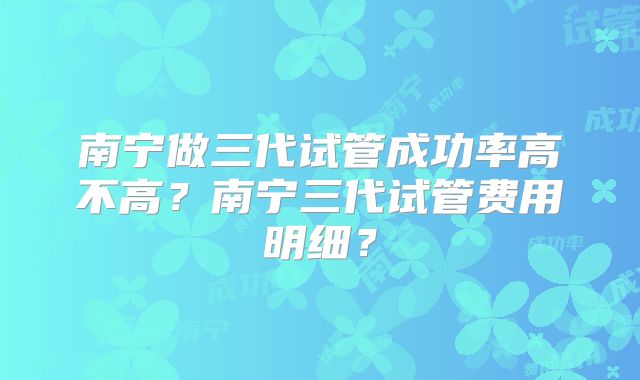 南宁做三代试管成功率高不高？南宁三代试管费用明细？