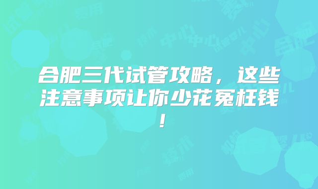合肥三代试管攻略，这些注意事项让你少花冤枉钱！