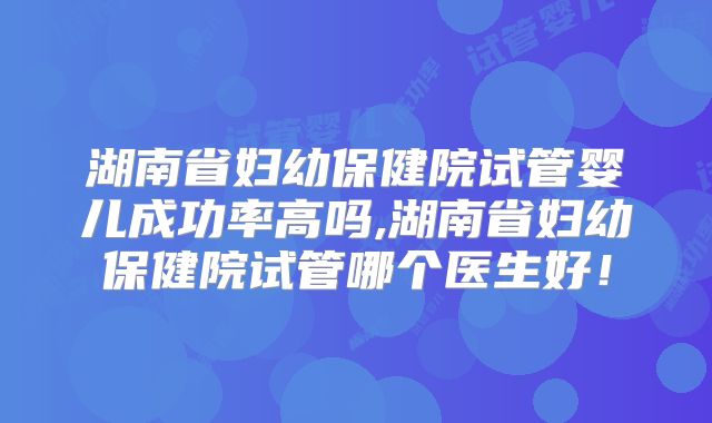 湖南省妇幼保健院试管婴儿成功率高吗,湖南省妇幼保健院试管哪个医生好！