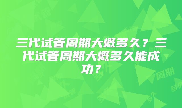 三代试管周期大概多久？三代试管周期大概多久能成功？