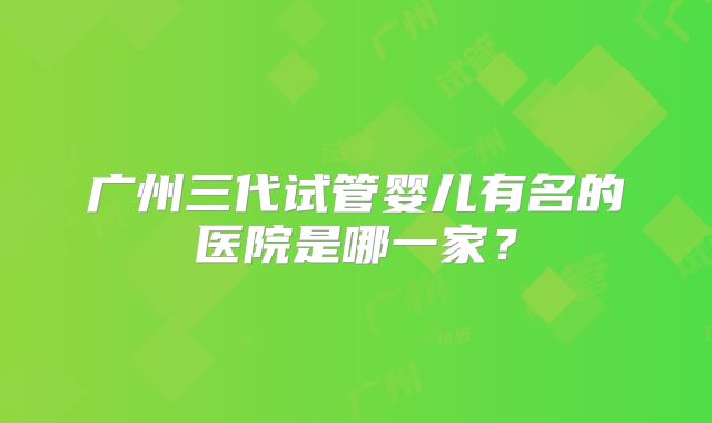 广州三代试管婴儿有名的医院是哪一家?