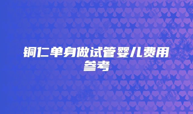铜仁单身做试管婴儿费用参考