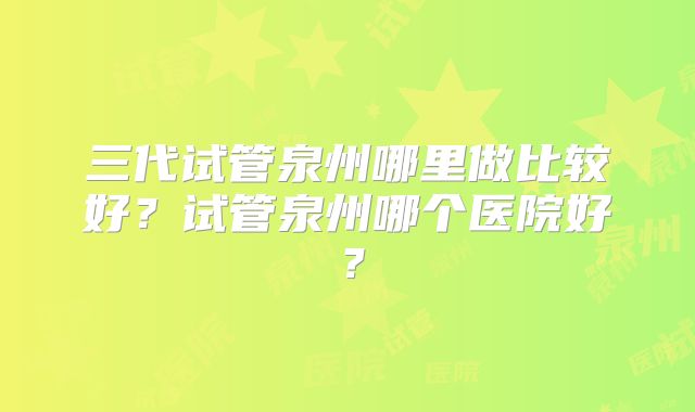 三代试管泉州哪里做比较好？试管泉州哪个医院好？