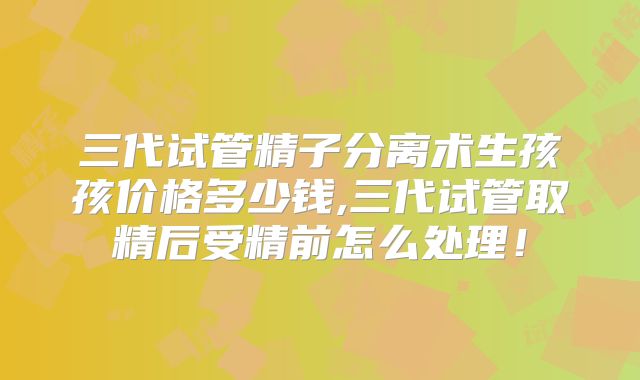 三代试管精子分离术生孩孩价格多少钱,三代试管取精后受精前怎么处理!