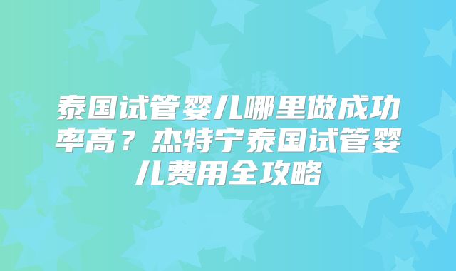 泰国试管婴儿哪里做成功率高？杰特宁泰国试管婴儿费用全攻略