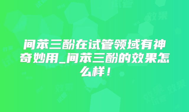 间苯三酚在试管领域有神奇妙用_间苯三酚的效果怎么样!