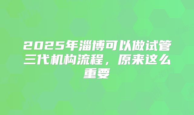 2025年淄博可以做试管三代机构流程，原来这么重要
