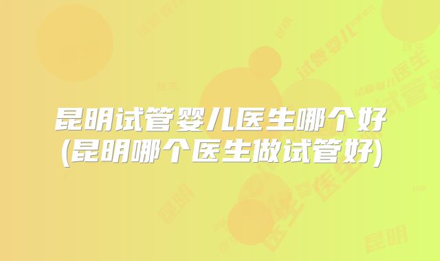 昆明试管婴儿医生哪个好(昆明哪个医生做试管好)