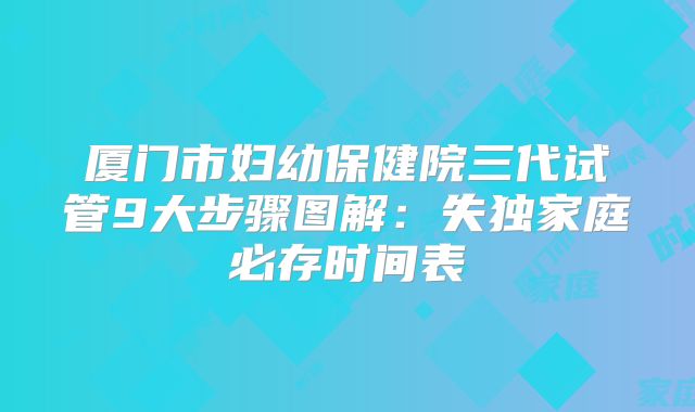 厦门市妇幼保健院三代试管9大步骤图解：失独家庭必存时间表
