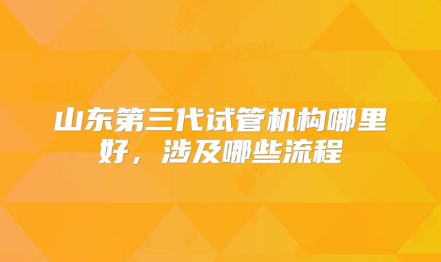 山东第三代试管机构哪里好，涉及哪些流程