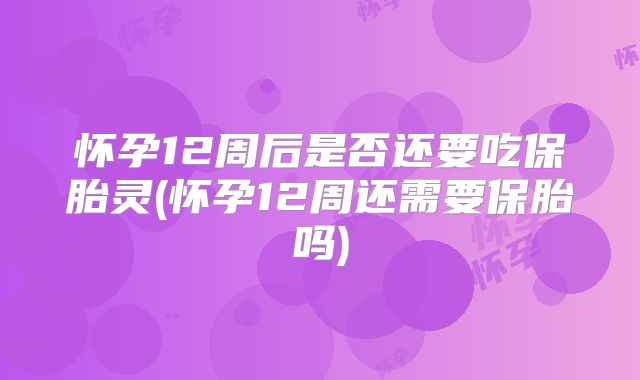 怀孕12周后是否还要吃保胎灵(怀孕12周还需要保胎吗)