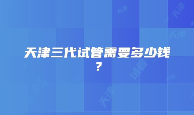 天津三代试管需要多少钱?