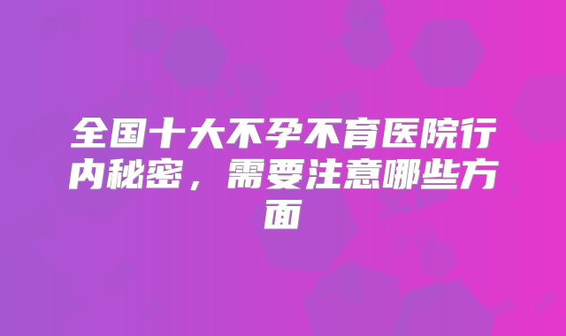 全国十大不孕不育医院行内秘密，需要注意哪些方面