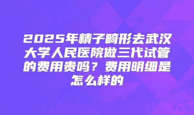 2025年精子畸形去武汉大学人民医院做三代试管的费用贵吗？费用明细是怎么样的