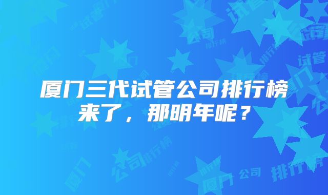 厦门三代试管公司排行榜来了,那明年呢?