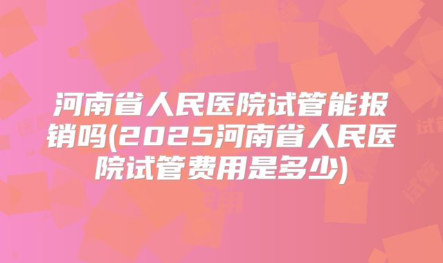 河南省人民医院试管能报销吗(2025河南省人民医院试管费用是多少)