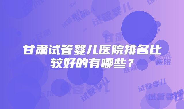 甘肃试管婴儿医院排名比较好的有哪些？