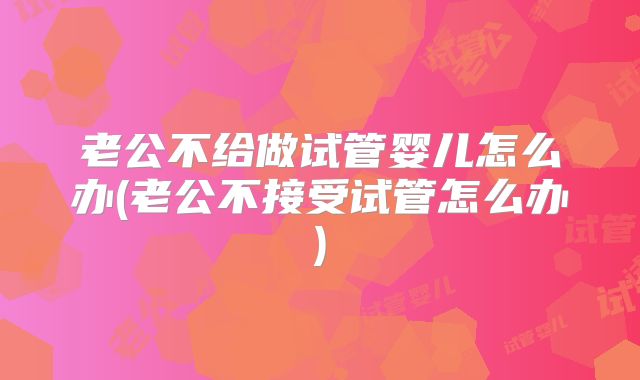 老公不给做试管婴儿怎么办(老公不接受试管怎么办)