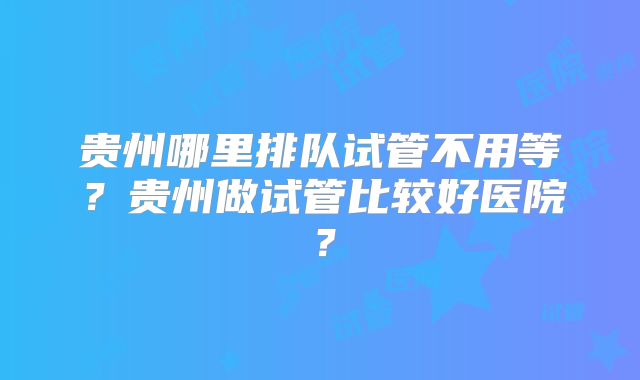 贵州哪里排队试管不用等？贵州做试管比较好医院？