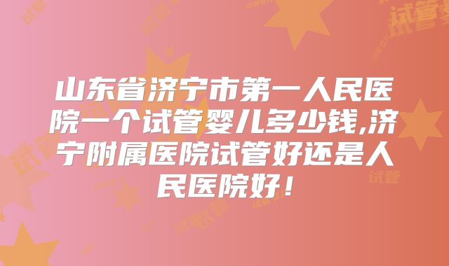 山东省济宁市第一人民医院一个试管婴儿多少钱,济宁附属医院试管好还是人民医院好！