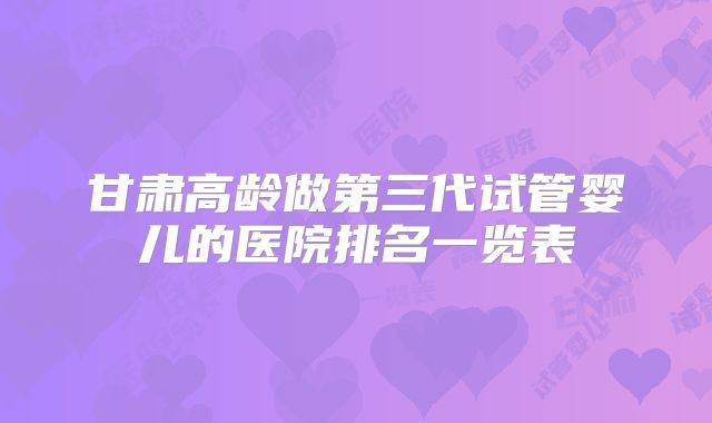 甘肃高龄做第三代试管婴儿的医院排名一览表