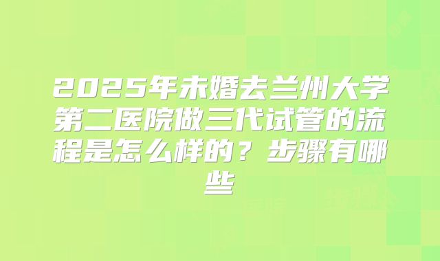 2025年未婚去兰州大学第二医院做三代试管的流程是怎么样的？步骤有哪些