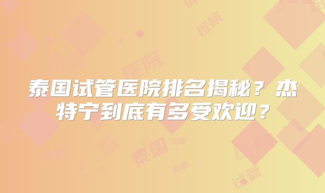 泰国试管医院排名揭秘?杰特宁到底有多受欢迎?