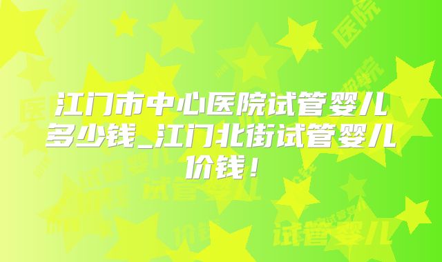江门市中心医院试管婴儿多少钱_江门北街试管婴儿价钱！
