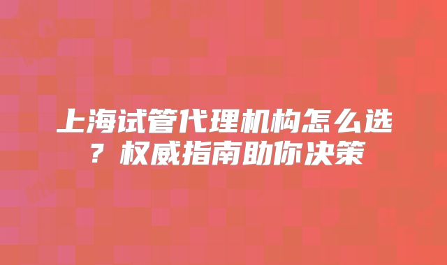 上海试管代理机构怎么选?权威指南助你决策
