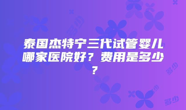 泰国杰特宁三代试管婴儿哪家医院好？费用是多少？
