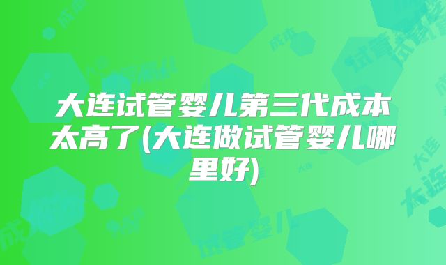 大连试管婴儿第三代成本太高了(大连做试管婴儿哪里好)