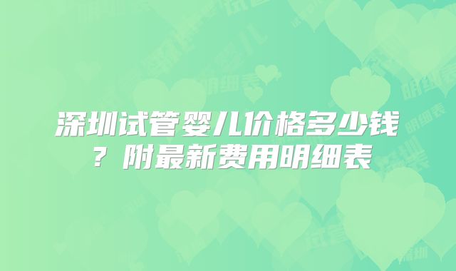 深圳试管婴儿价格多少钱？附最新费用明细表