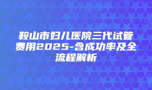 鞍山市妇儿医院三代试管费用2025-含成功率及全流程解析