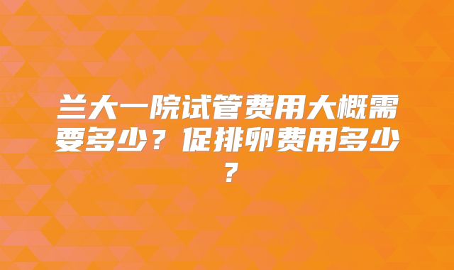 兰大一院试管费用大概需要多少？促排卵费用多少？