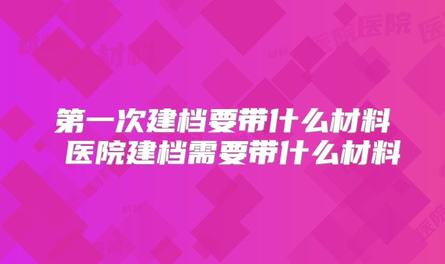 第一次建档要带什么材料 医院建档需要带什么材料