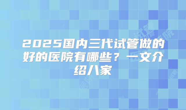 2025国内三代试管做的好的医院有哪些？一文介绍八家