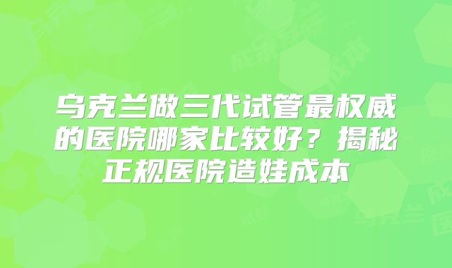 乌克兰做三代试管最权威的医院哪家比较好?揭秘正规医院造娃成本