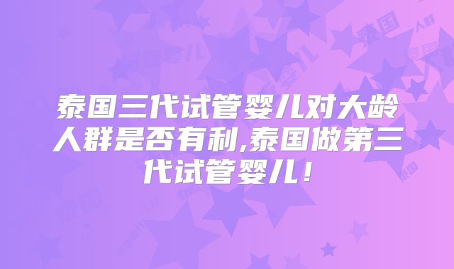 泰国三代试管婴儿对大龄人群是否有利,泰国做第三代试管婴儿!