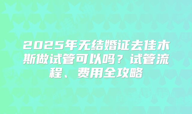 2025年无结婚证去佳木斯做试管可以吗？试管流程、费用全攻略