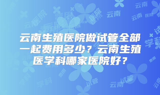 云南生殖医院做试管全部一起费用多少?云南生殖医学科哪家医院好?