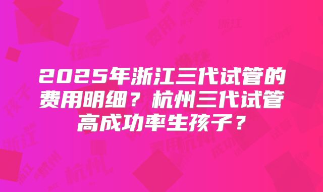 2025年浙江三代试管的费用明细?杭州三代试管高成功率生孩子?